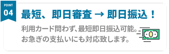 Point04 最短、即日審査 → 即日振込！ 利用カード問わず、即日振込可能。お急ぎの支払いにも対応致します。