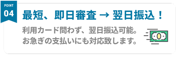 Point04 最短、即日審査 → 翌日振込！ 利用カード問わず、翌日振込可能。お急ぎの支払いにも対応致します。