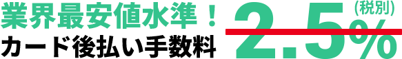 業界最安値水準！カード後払い手数料 2.5%(税別)